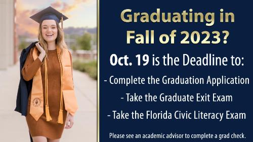 Graduating in Fall of 2023? October 19th is the deadline to: -Complete the Graduation Application -Take the Graduate Exit Exam -Take the Florida Civic Literacy Exam Please see and academic advisor to complete a graduation check!